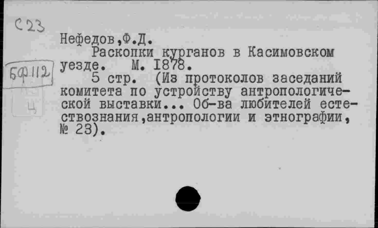 ﻿
Нефедов,Ф.Д.
Раскопки курганов в Касимовском уезде. М. 1878.
5 стр. (Из протоколов заседаний комитета по устройству антропологической выставки... Об-ва любителей естествознания »антропологии и этнографии, № 23).